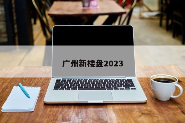 广州新楼盘2023